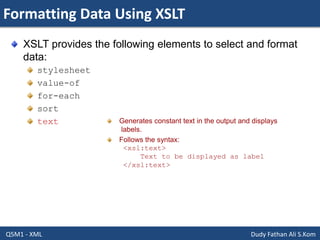 Formatting Data Using XSLT
Q5M1 - XML Dudy Fathan Ali S.Kom
XSLT provides the following elements to select and format
data:
stylesheet
value-of
for-each
sort
text Generates constant text in the output and displays
labels.
Follows the syntax:
<xsl:text>
Text to be displayed as label
</xsl:text>
 