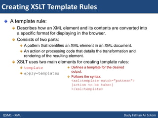 Creating XSLT Template Rules
Q5M1 - XML Dudy Fathan Ali S.Kom
A template rule:
Describes how an XML element and its contents are converted into
a specific format for displaying in the browser.
Consists of two parts:
A pattern that identifies an XML element in an XML document.
An action or processing code that details the transformation and
rendering of the resulting element.
XSLT uses two main elements for creating template rules:
template
apply-templates
Defines a template for the desired
output.
Follows the syntax:
<xsl:template match="pattern">
[action to be taken]
</xsl:template>
 