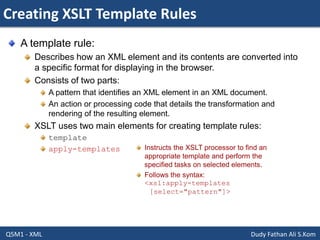Creating XSLT Template Rules
Q5M1 - XML Dudy Fathan Ali S.Kom
A template rule:
Describes how an XML element and its contents are converted into
a specific format for displaying in the browser.
Consists of two parts:
A pattern that identifies an XML element in an XML document.
An action or processing code that details the transformation and
rendering of the resulting element.
XSLT uses two main elements for creating template rules:
template
apply-templates Instructs the XSLT processor to find an
appropriate template and perform the
specified tasks on selected elements.
Follows the syntax:
<xsl:apply-templates
[select="pattern"]>
 