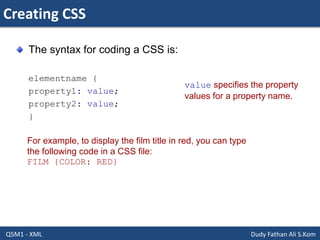 Creating CSS
Q5M1 - XML Dudy Fathan Ali S.Kom
The syntax for coding a CSS is:
elementname {
property1: value;
property2: value;
}
value specifies the property
values for a property name.
For example, to display the film title in red, you can type
the following code in a CSS file:
FILM {COLOR: RED}
 