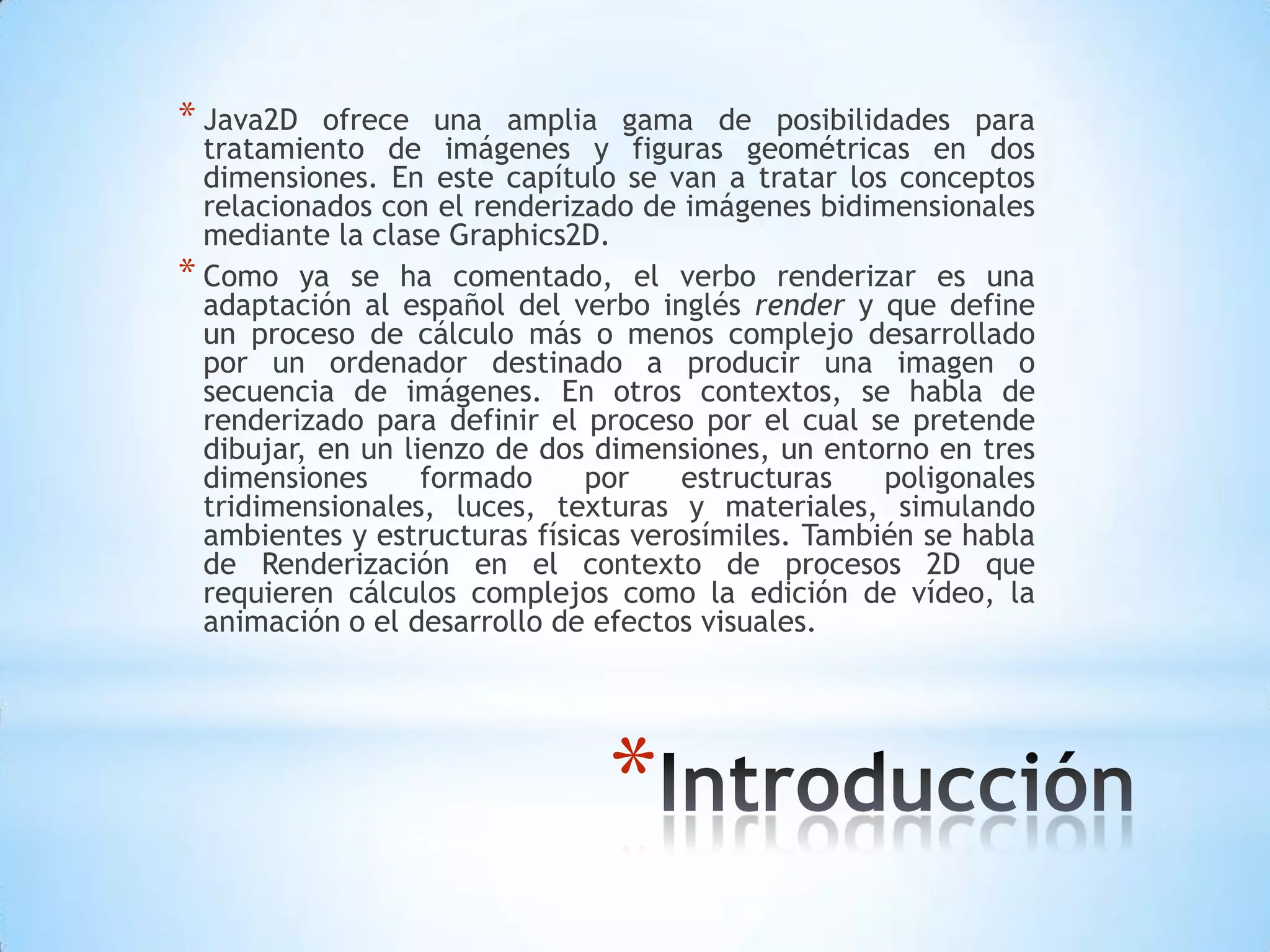 * Java2D   ofrece una amplia gama de posibilidades para
  tratamiento de imágenes y figuras geométricas en dos
  dimensiones. En este capítulo se van a tratar los conceptos
  relacionados con el renderizado de imágenes bidimensionales
  mediante la clase Graphics2D.
* Como ya se ha comentado, el verbo renderizar es una
  adaptación al español del verbo inglés render y que define
  un proceso de cálculo más o menos complejo desarrollado
  por un ordenador destinado a producir una imagen o
  secuencia de imágenes. En otros contextos, se habla de
  renderizado para definir el proceso por el cual se pretende
  dibujar, en un lienzo de dos dimensiones, un entorno en tres
  dimensiones      formado    por     estructuras   poligonales
  tridimensionales, luces, texturas y materiales, simulando
  ambientes y estructuras físicas verosímiles. También se habla
  de Renderización en el contexto de procesos 2D que
  requieren cálculos complejos como la edición de vídeo, la
  animación o el desarrollo de efectos visuales.




                               *
 