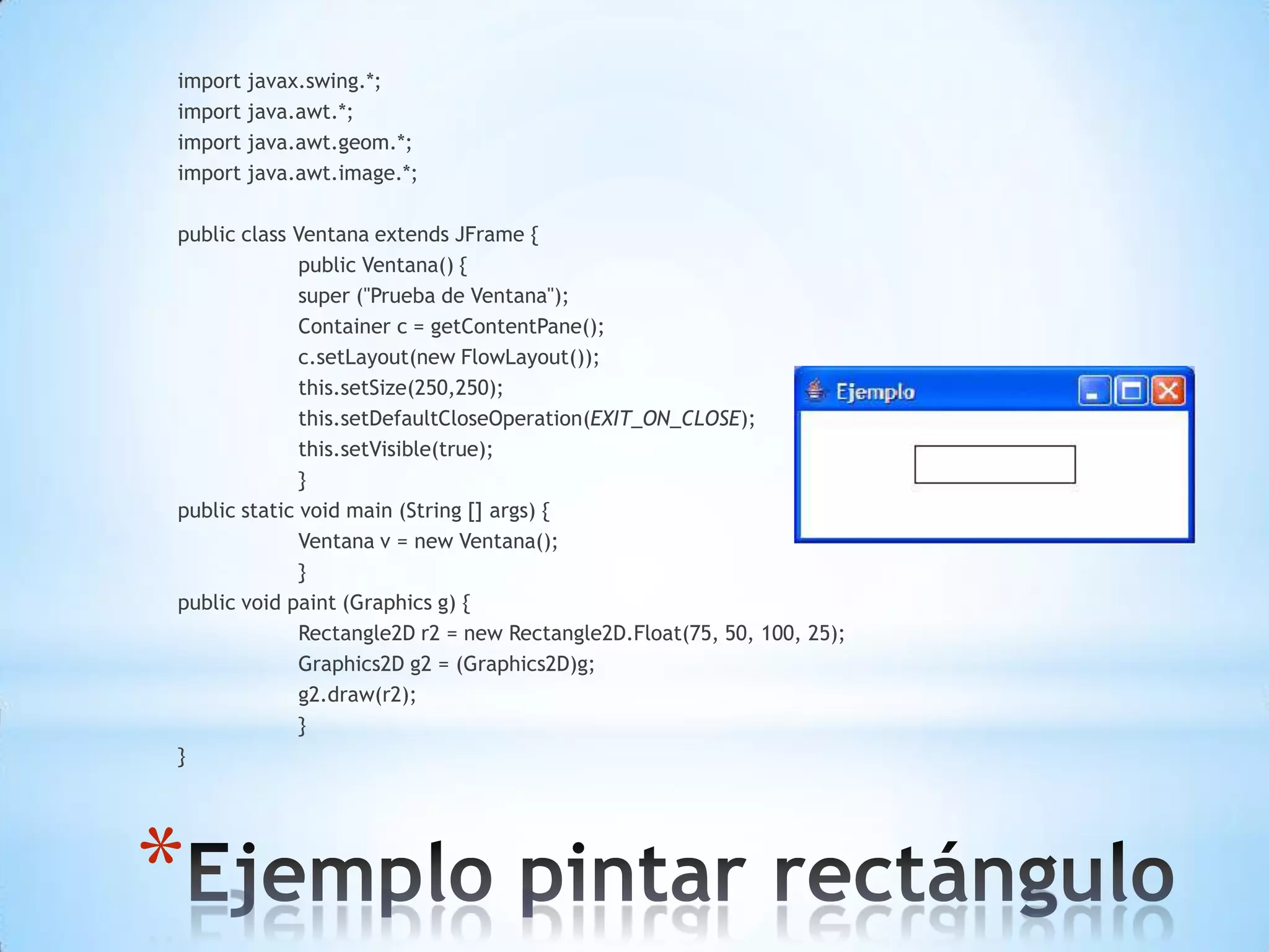 import javax.swing.*;
import java.awt.*;
import java.awt.geom.*;
import java.awt.image.*;

public class Ventana extends JFrame {
              public Ventana() {
              super ("Prueba de Ventana");
              Container c = getContentPane();
              c.setLayout(new FlowLayout());
              this.setSize(250,250);
              this.setDefaultCloseOperation(EXIT_ON_CLOSE);
              this.setVisible(true);
              }
public static void main (String [] args) {
              Ventana v = new Ventana();
              }
public void paint (Graphics g) {
              Rectangle2D r2 = new Rectangle2D.Float(75, 50, 100, 25);
              Graphics2D g2 = (Graphics2D)g;
              g2.draw(r2);
              }
}




*
 