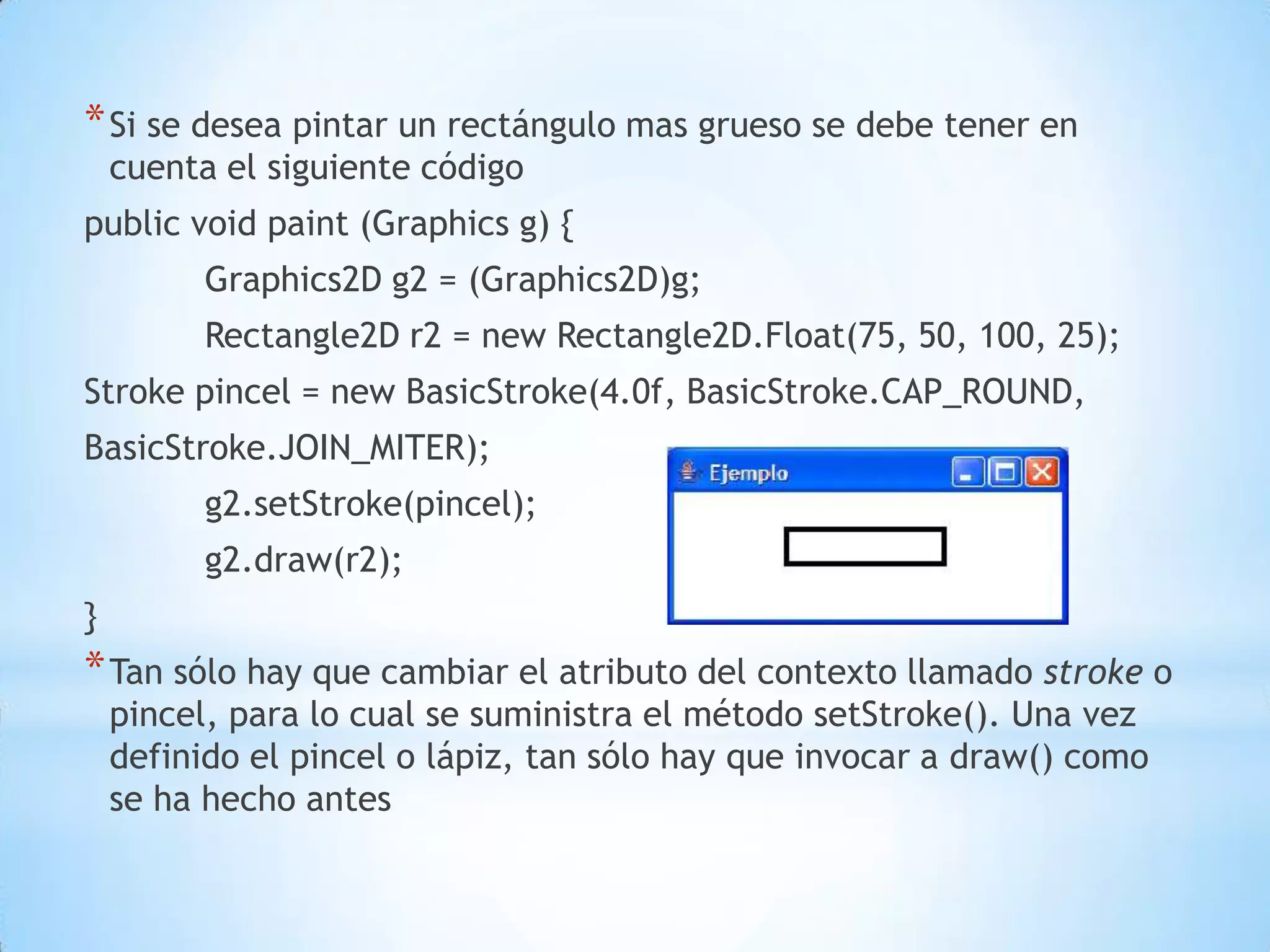* Si se desea pintar un rectángulo mas grueso se debe tener en
    cuenta el siguiente código
public void paint (Graphics g) {
          Graphics2D g2 = (Graphics2D)g;
          Rectangle2D r2 = new Rectangle2D.Float(75, 50, 100, 25);
Stroke pincel = new BasicStroke(4.0f, BasicStroke.CAP_ROUND,
BasicStroke.JOIN_MITER);
          g2.setStroke(pincel);
          g2.draw(r2);
}
* Tan sólo hay que cambiar el atributo del contexto llamado stroke o
    pincel, para lo cual se suministra el método setStroke(). Una vez
    definido el pincel o lápiz, tan sólo hay que invocar a draw() como
    se ha hecho antes
 