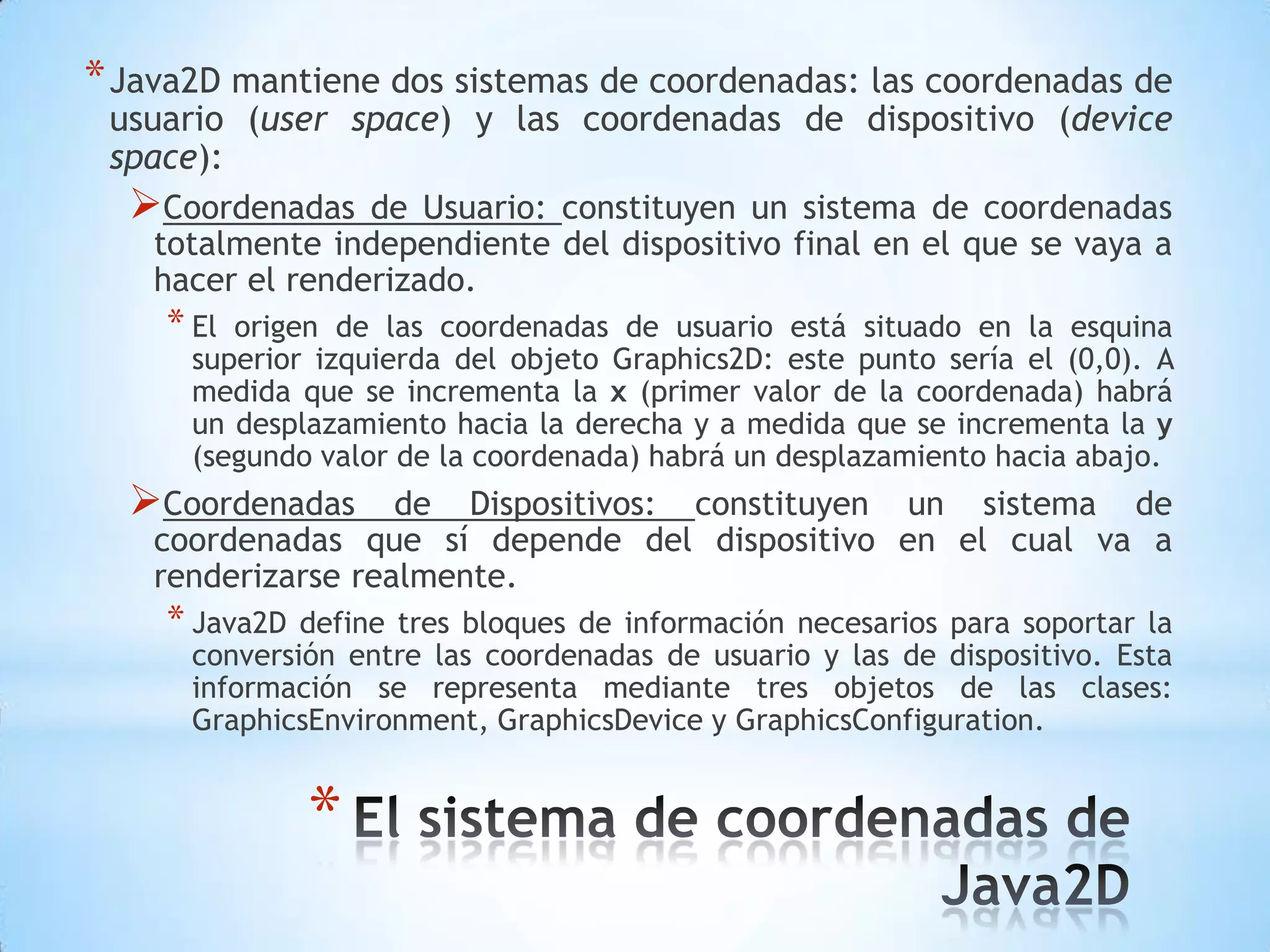 * Java2D mantiene dos sistemas de coordenadas: las coordenadas de
 usuario (user space) y las coordenadas de dispositivo (device
 space):
  Coordenadas    de Usuario: constituyen un sistema de coordenadas
    totalmente independiente del dispositivo final en el que se vaya a
    hacer el renderizado.
    * El origen de las coordenadas de usuario está situado en la esquina
      superior izquierda del objeto Graphics2D: este punto sería el (0,0). A
      medida que se incrementa la x (primer valor de la coordenada) habrá
      un desplazamiento hacia la derecha y a medida que se incrementa la y
      (segundo valor de la coordenada) habrá un desplazamiento hacia abajo.
  Coordenadas      de Dispositivos: constituyen un sistema de
    coordenadas que sí depende del dispositivo en el cual va a
    renderizarse realmente.
    * Java2D  define tres bloques de información necesarios para soportar la
      conversión entre las coordenadas de usuario y las de dispositivo. Esta
      información se representa mediante tres objetos de las clases:
      GraphicsEnvironment, GraphicsDevice y GraphicsConfiguration.


               *
 