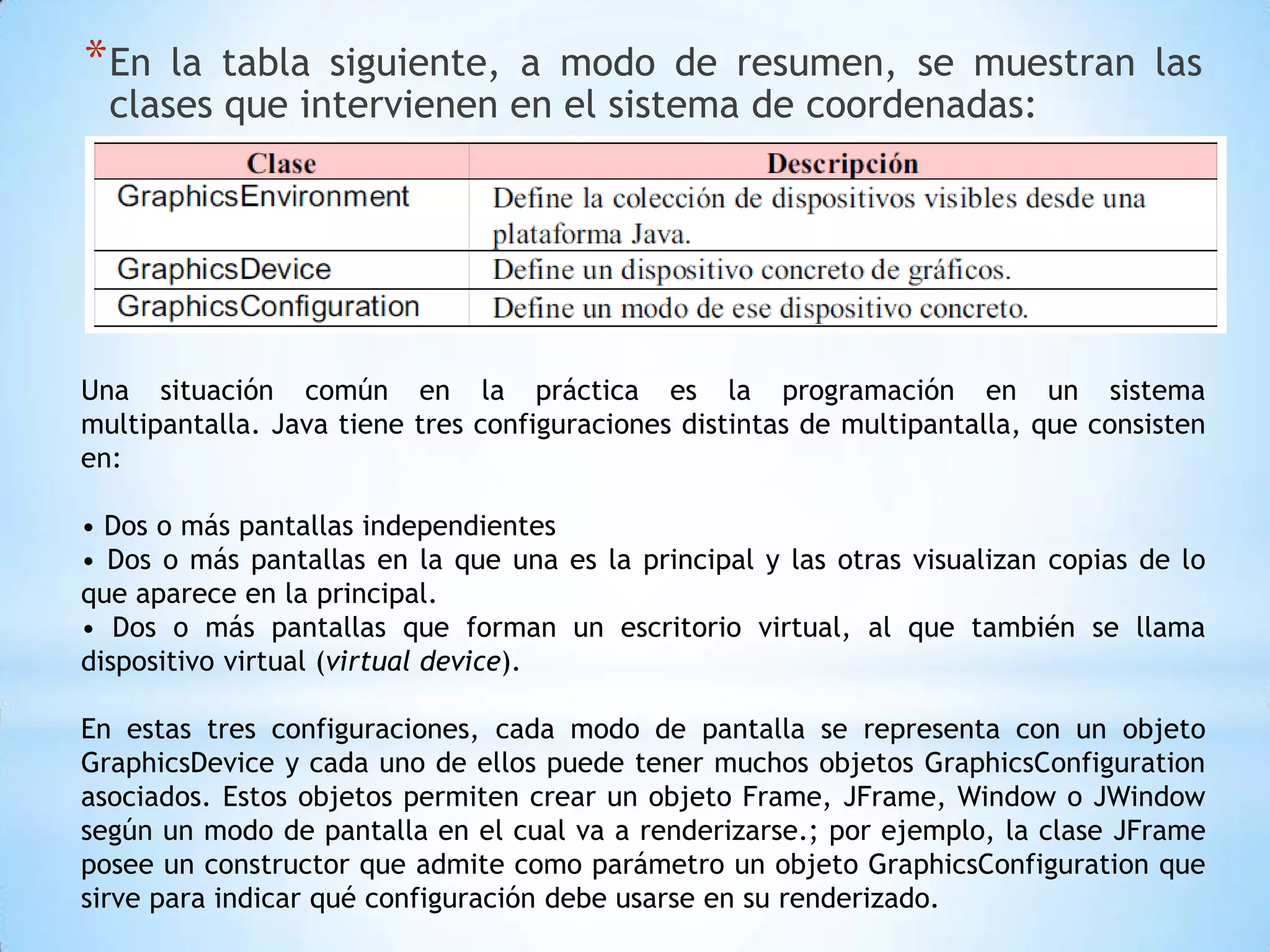 * En  la tabla siguiente, a modo de resumen, se muestran las
  clases que intervienen en el sistema de coordenadas:




Una situación común en la práctica es la programación en un sistema
multipantalla. Java tiene tres configuraciones distintas de multipantalla, que consisten
en:

• Dos o más pantallas independientes
• Dos o más pantallas en la que una es la principal y las otras visualizan copias de lo
que aparece en la principal.
• Dos o más pantallas que forman un escritorio virtual, al que también se llama
dispositivo virtual (virtual device).

En estas tres configuraciones, cada modo de pantalla se representa con un objeto
GraphicsDevice y cada uno de ellos puede tener muchos objetos GraphicsConfiguration
asociados. Estos objetos permiten crear un objeto Frame, JFrame, Window o JWindow
según un modo de pantalla en el cual va a renderizarse.; por ejemplo, la clase JFrame
posee un constructor que admite como parámetro un objeto GraphicsConfiguration que
sirve para indicar qué configuración debe usarse en su renderizado.
 