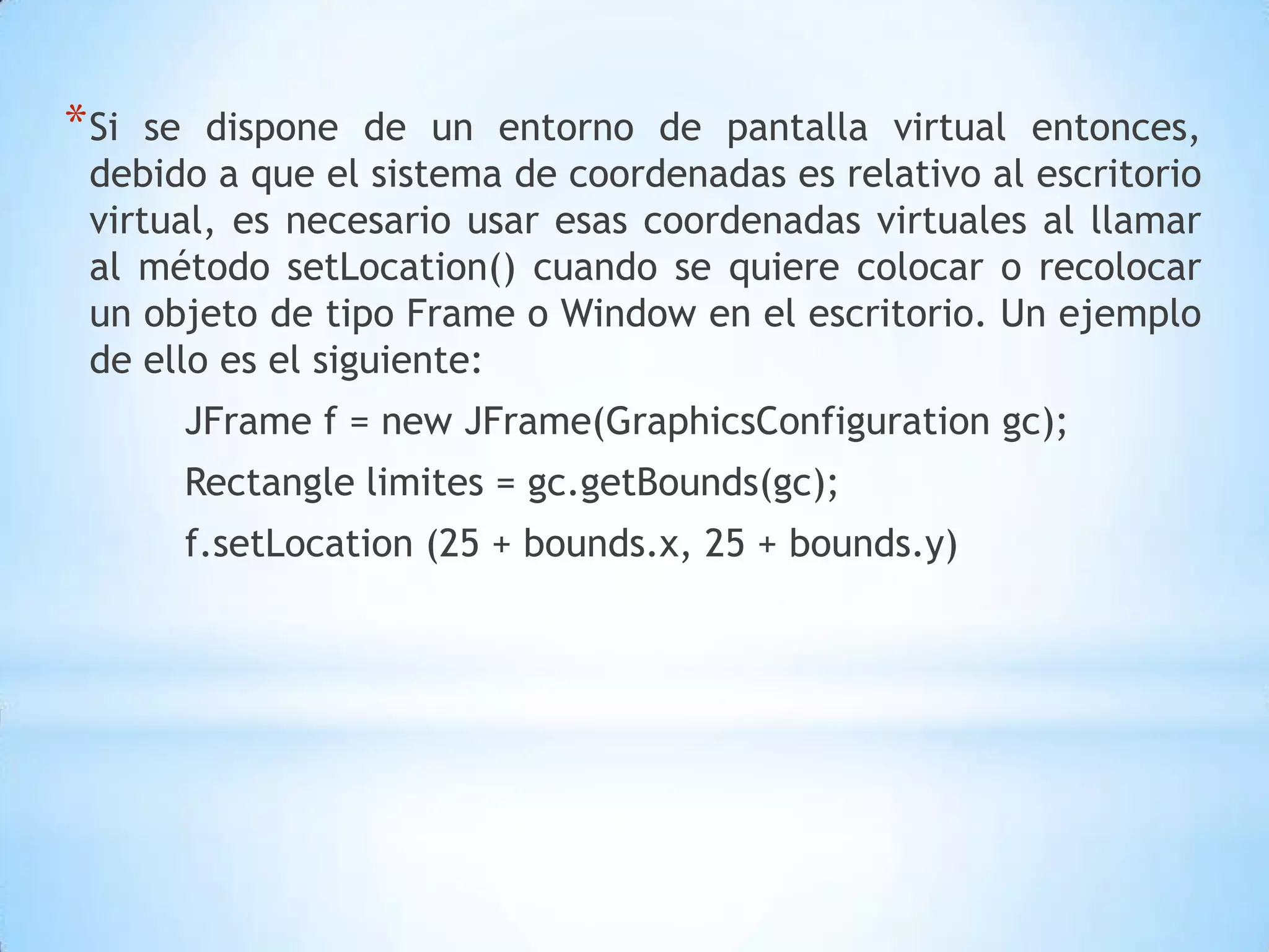 * Si se dispone de un entorno de pantalla virtual entonces,
 debido a que el sistema de coordenadas es relativo al escritorio
 virtual, es necesario usar esas coordenadas virtuales al llamar
 al método setLocation() cuando se quiere colocar o recolocar
 un objeto de tipo Frame o Window en el escritorio. Un ejemplo
 de ello es el siguiente:
       JFrame f = new JFrame(GraphicsConfiguration gc);
       Rectangle limites = gc.getBounds(gc);
       f.setLocation (25 + bounds.x, 25 + bounds.y)
 