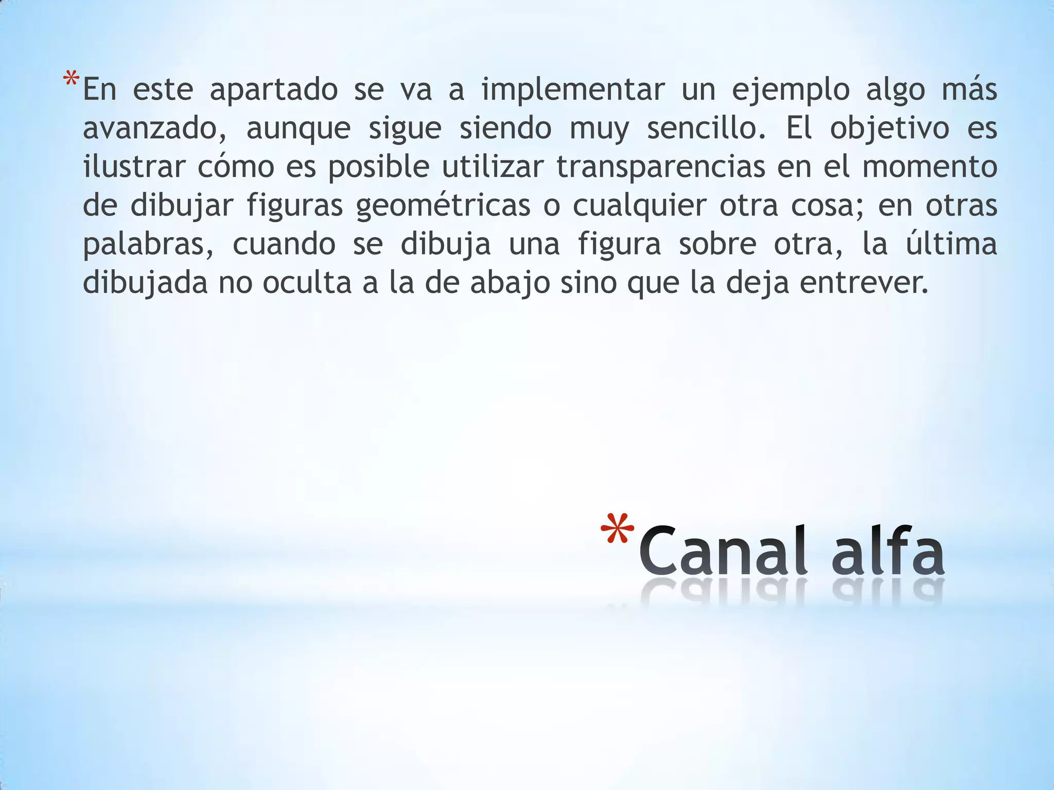 * En este apartado se va a implementar un ejemplo algo más
 avanzado, aunque sigue siendo muy sencillo. El objetivo es
 ilustrar cómo es posible utilizar transparencias en el momento
 de dibujar figuras geométricas o cualquier otra cosa; en otras
 palabras, cuando se dibuja una figura sobre otra, la última
 dibujada no oculta a la de abajo sino que la deja entrever.




                                   *
 