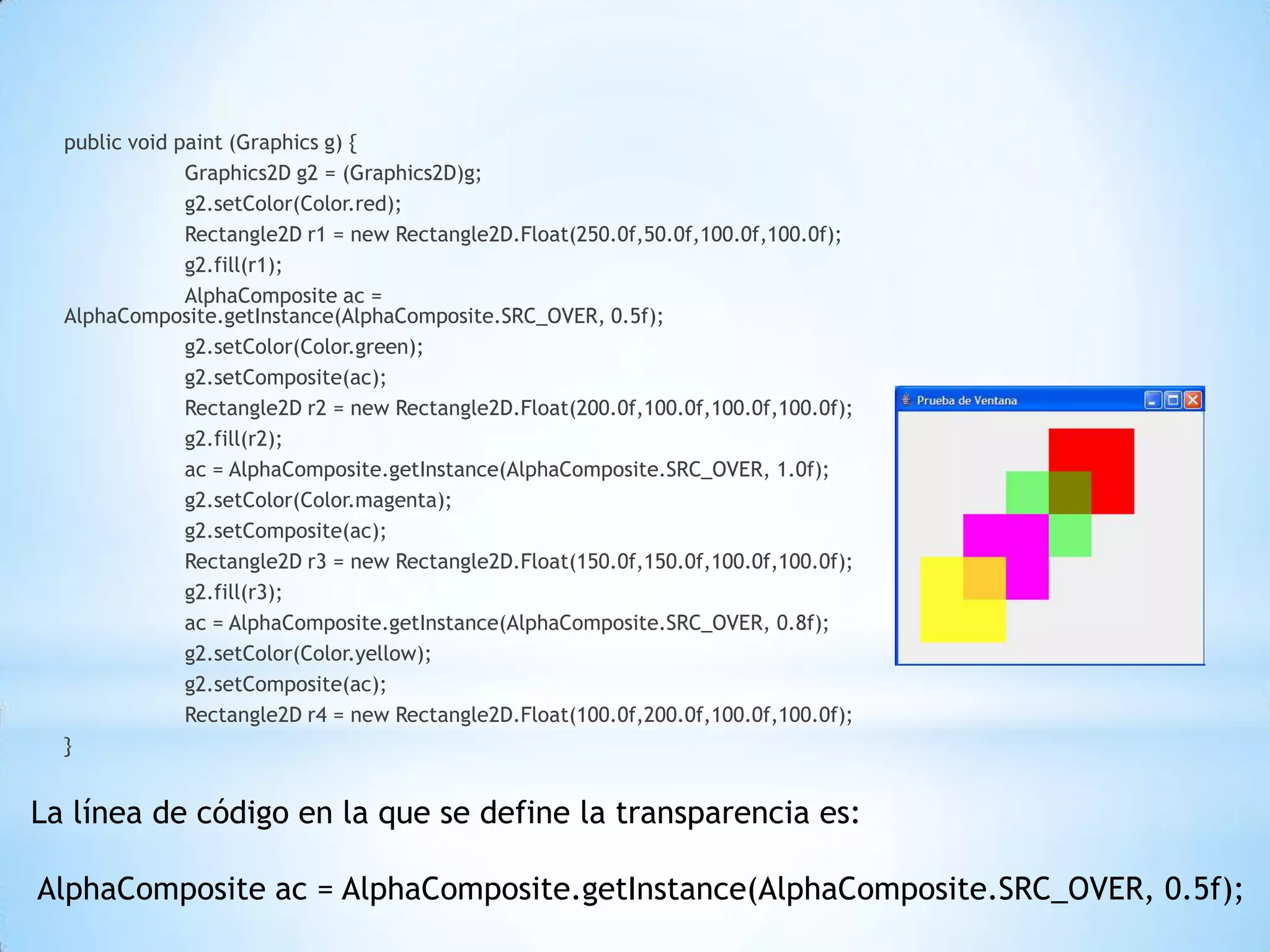 public void paint (Graphics g) {
               Graphics2D g2 = (Graphics2D)g;
               g2.setColor(Color.red);
               Rectangle2D r1 = new Rectangle2D.Float(250.0f,50.0f,100.0f,100.0f);
               g2.fill(r1);
               AlphaComposite ac =
  AlphaComposite.getInstance(AlphaComposite.SRC_OVER, 0.5f);
               g2.setColor(Color.green);
               g2.setComposite(ac);
               Rectangle2D r2 = new Rectangle2D.Float(200.0f,100.0f,100.0f,100.0f);
               g2.fill(r2);
               ac = AlphaComposite.getInstance(AlphaComposite.SRC_OVER, 1.0f);
               g2.setColor(Color.magenta);
               g2.setComposite(ac);
               Rectangle2D r3 = new Rectangle2D.Float(150.0f,150.0f,100.0f,100.0f);
               g2.fill(r3);
               ac = AlphaComposite.getInstance(AlphaComposite.SRC_OVER, 0.8f);
               g2.setColor(Color.yellow);
               g2.setComposite(ac);
               Rectangle2D r4 = new Rectangle2D.Float(100.0f,200.0f,100.0f,100.0f);
  }


La línea de código en la que se define la transparencia es:

AlphaComposite ac = AlphaComposite.getInstance(AlphaComposite.SRC_OVER, 0.5f);
 