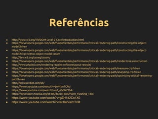 Referências
● http://www.w3.org/TR/DOM-Level-2-Core/introduction.html
● https://developers.google.com/web/fundamentals/performance/critical-rendering-path/constructing-the-object-
model?hl=en
● https://developers.google.com/web/fundamentals/performance/critical-rendering-path/constructing-the-object-
model?hl=pt-br#css-object-model-cssom
● http://dev.w3.org/csswg/cssom/
● https://developers.google.com/web/fundamentals/performance/critical-rendering-path/render-tree-construction
● http://www.phpied.com/rendering-repaint-reflowrelayout-restyle/
● https://developers.google.com/web/fundamentals/performance/critical-rendering-path/measure-crp?hl=en
● https://developers.google.com/web/fundamentals/performance/critical-rendering-path/analyzing-crp?hl=en
● https://developers.google.com/web/fundamentals/performance/critical-rendering-path/optimizing-critical-rendering-
path?hl=en
● http://browserdiet.com/pt/
● https://www.youtube.com/watch?v=jw4tVn7CRcI
● https://www.youtube.com/watch?v=a2_6bGNZ7bA
● https://developer.mozilla.org/pt-BR/docs/Tools/Paint_Flashing_Tool
● https://www.youtube.com/watch?v=gZH1d2Co1X0
● https://www.youtube.com/watch?v=aH9eVa2cTcM
 