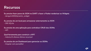 Recursos
Eu preciso fazer parse do JSON no DART e fazer o Flutter renderizar os Widgets
- dengyin2000/dynamic_widget
Eu preciso de um local para armazenar externamente os JSON
- DB! SQLite
Eu preciso de uma aplicação para centralizar CRUD dos JSONs
- API
Qual ferramenta para construir a API?
- Adonis.JS oferece ótimos recursos!
Eu preciso de um Dashboard para gerenciar os JSONs
- Angular com jsoneditor
 