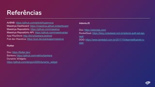 Referências
AirBNB: https://github.com/airbnb/hypernova
Maestrya Dashboard: https://maestrya.github.io/dashboard
Maestrya Repositório: https://github.com/maestrya
Maestrya Repositório API: https://github.com/maestrya/api
App PlayStore: http://bit.ly/bankera-android
Pub dev Maestrya: https://pub.dev/packages/maestrya
Flutter
Doc: https://flutter.dev/
Bankera: https://github.com/velrino/bankera
Dynamic Widgets:
https://github.com/dengyin2000/dynamic_widget
Adonis.JS
Doc: https://adonisjs.com/
RocketSeat: https://blog.rocketseat.com.br/adonis-auth-jwt-api-
rest/
DDD: https://www.lambda3.com.br/2017/10/desmistificando-o-
ddd/
 