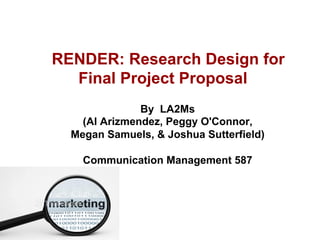 RENDER: Research Design for
Final Project Proposal
By LA2Ms
(Al Arizmendez, Peggy O'Connor,
Megan Samuels, & Joshua Sutterfield)
Communication Management 587
 