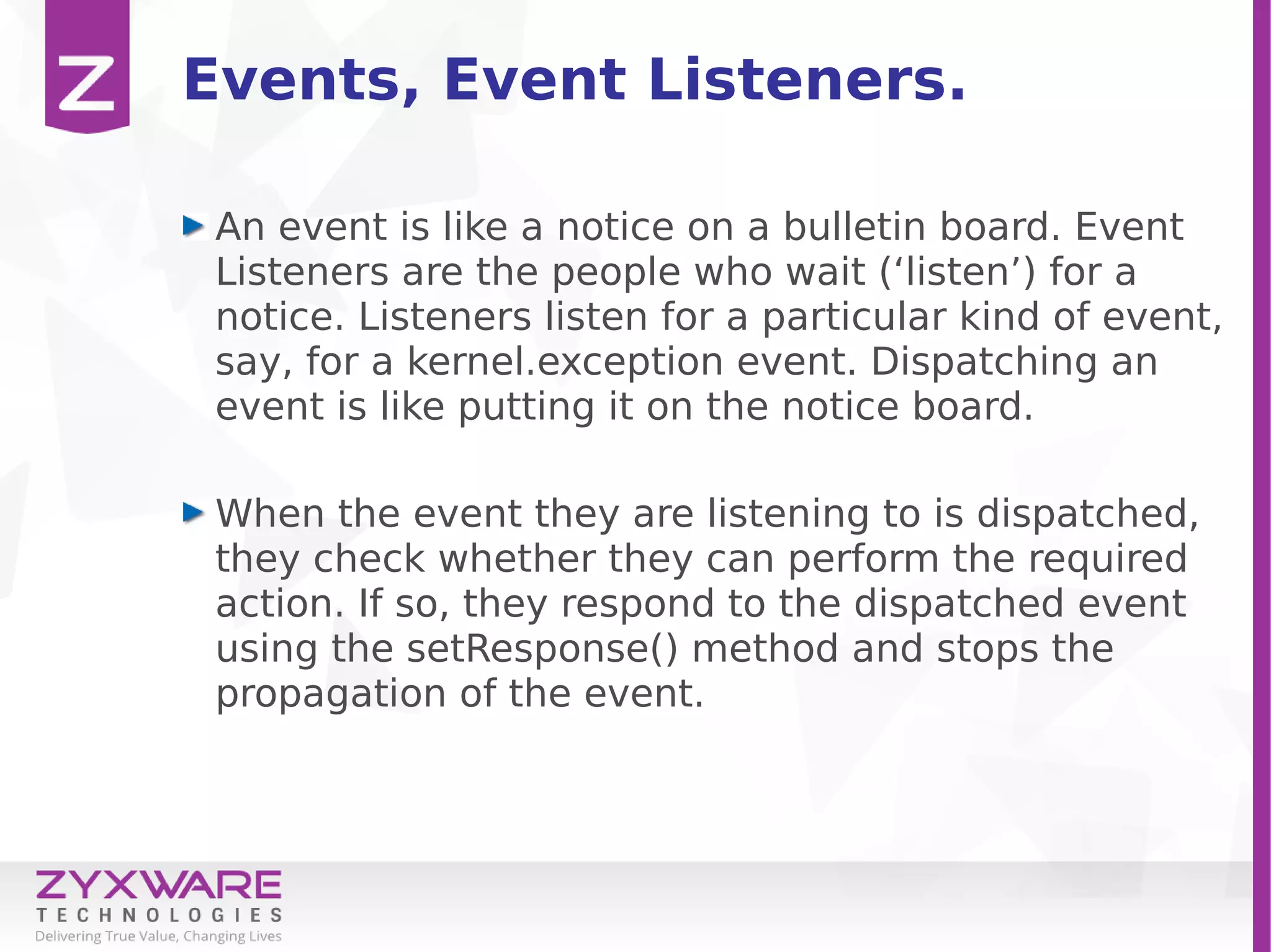 Events, Event Listeners.
An event is like a notice on a bulletin board. Event
Listeners are the people who wait (‘listen’) for a
notice. Listeners listen for a particular kind of event,
say, for a kernel.exception event. Dispatching an
event is like putting it on the notice board.
When the event they are listening to is dispatched,
they check whether they can perform the required
action. If so, they respond to the dispatched event
using the setResponse() method and stops the
propagation of the event.
 