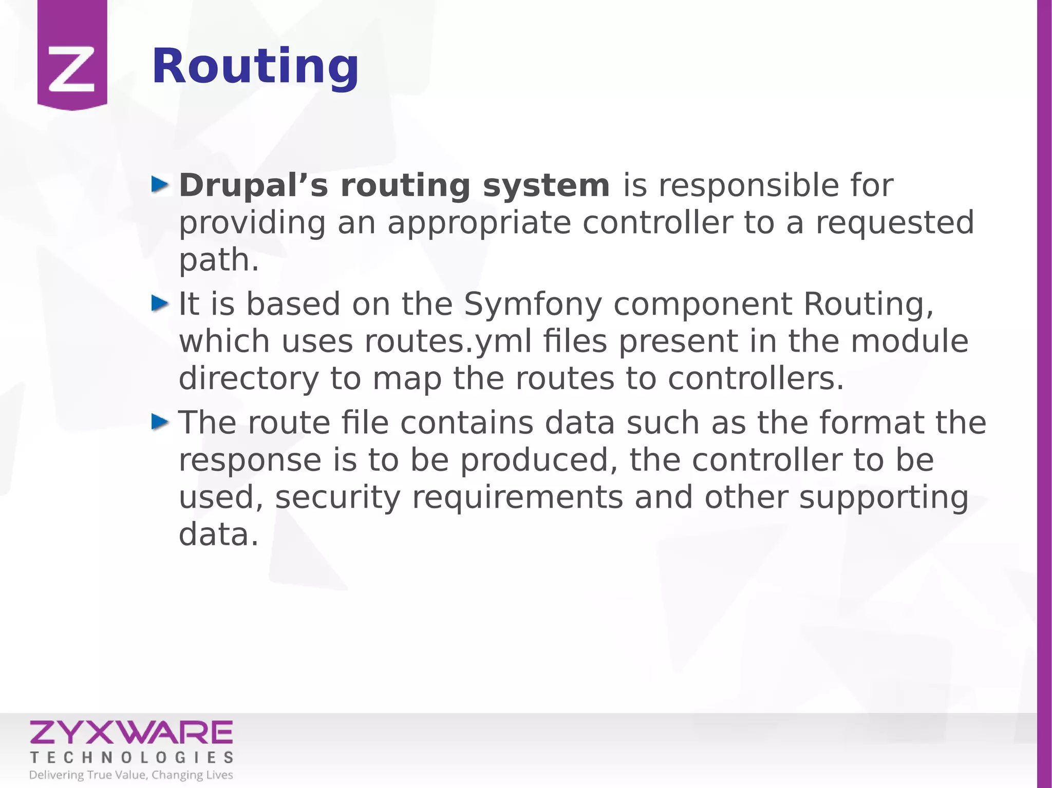 Routing
Drupal’s routing system is responsible for
providing an appropriate controller to a requested
path.
It is based on the Symfony component Routing,
which uses routes.yml files present in the module
directory to map the routes to controllers.
The route file contains data such as the format the
response is to be produced, the controller to be
used, security requirements and other supporting
data.
 