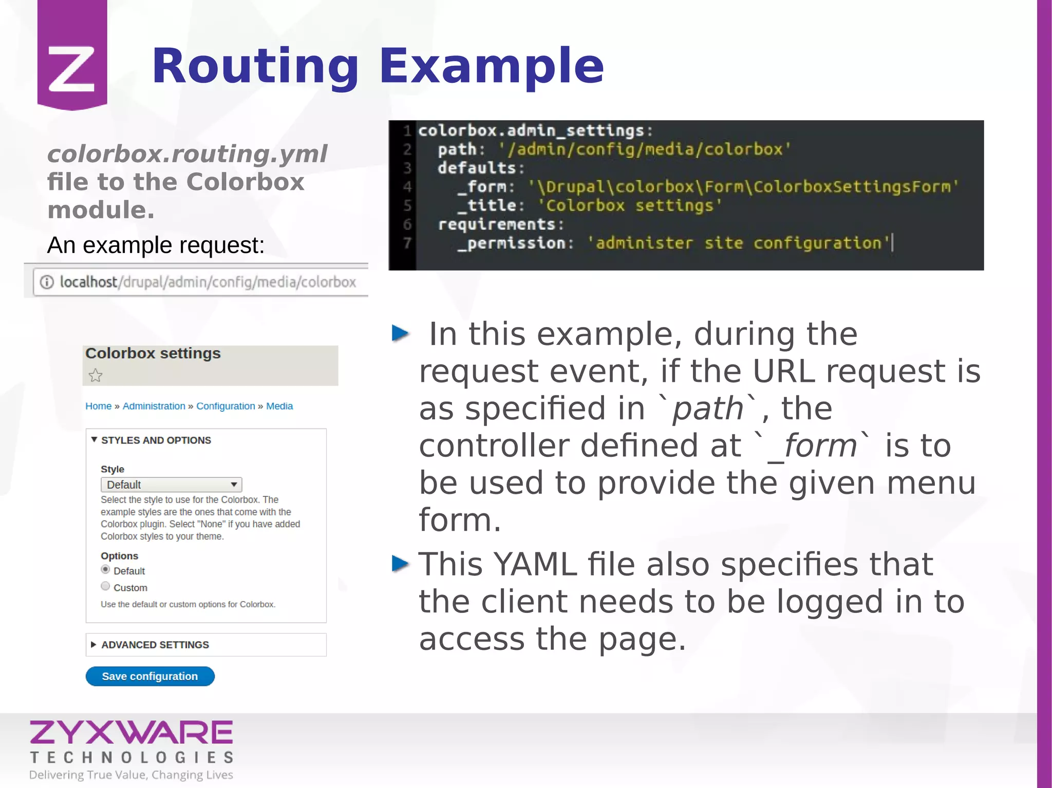 Routing Example
In this example, during the
request event, if the URL request is
as specified in `path`, the
controller defined at `_form` is to
be used to provide the given menu
form.
This YAML file also specifies that
the client needs to be logged in to
access the page.
colorbox.routing.yml
file to the Colorbox
module.
An example request:
 