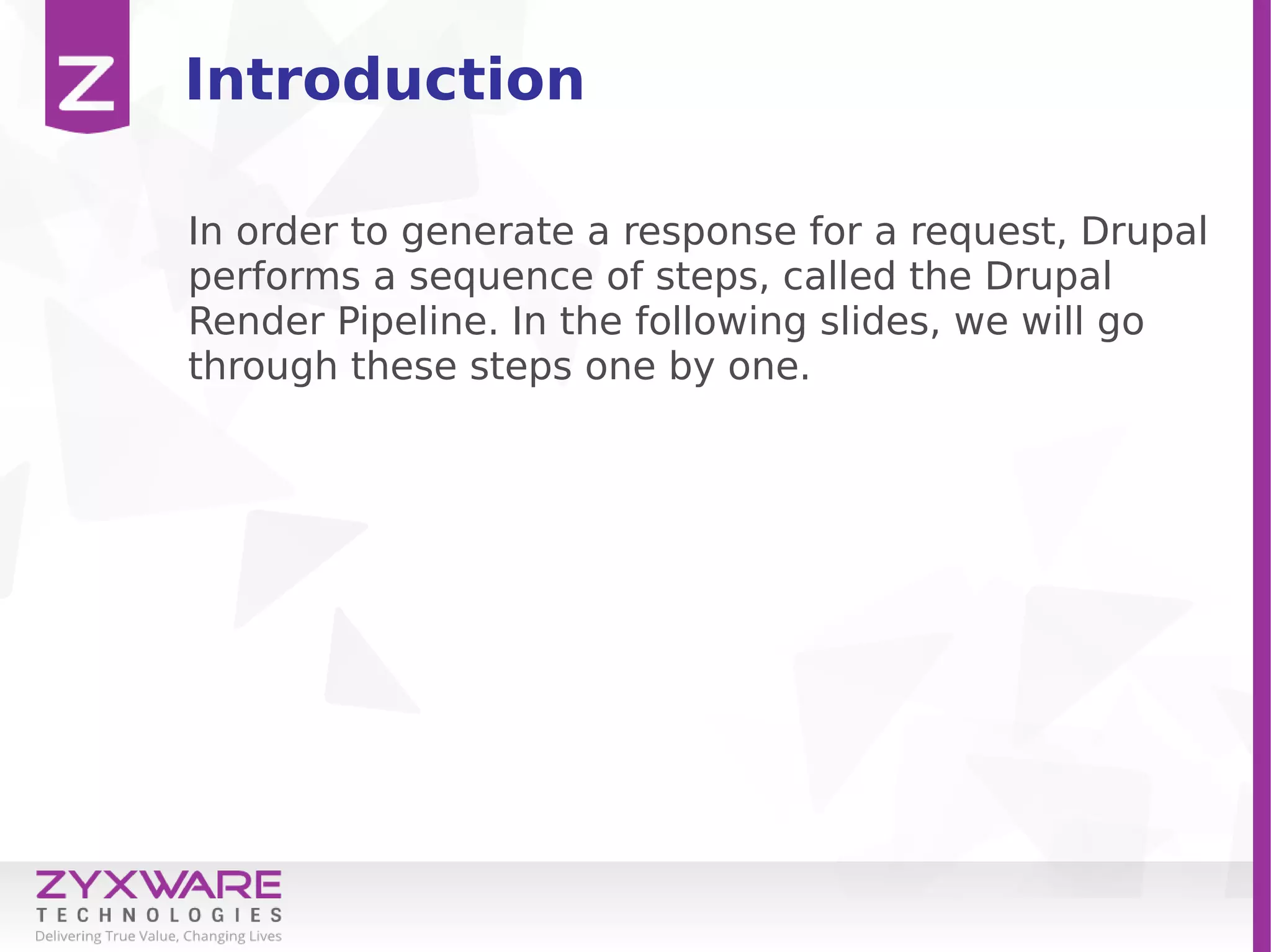 Introduction
In order to generate a response for a request, Drupal
performs a sequence of steps, called the Drupal
Render Pipeline. In the following slides, we will go
through these steps one by one.
 