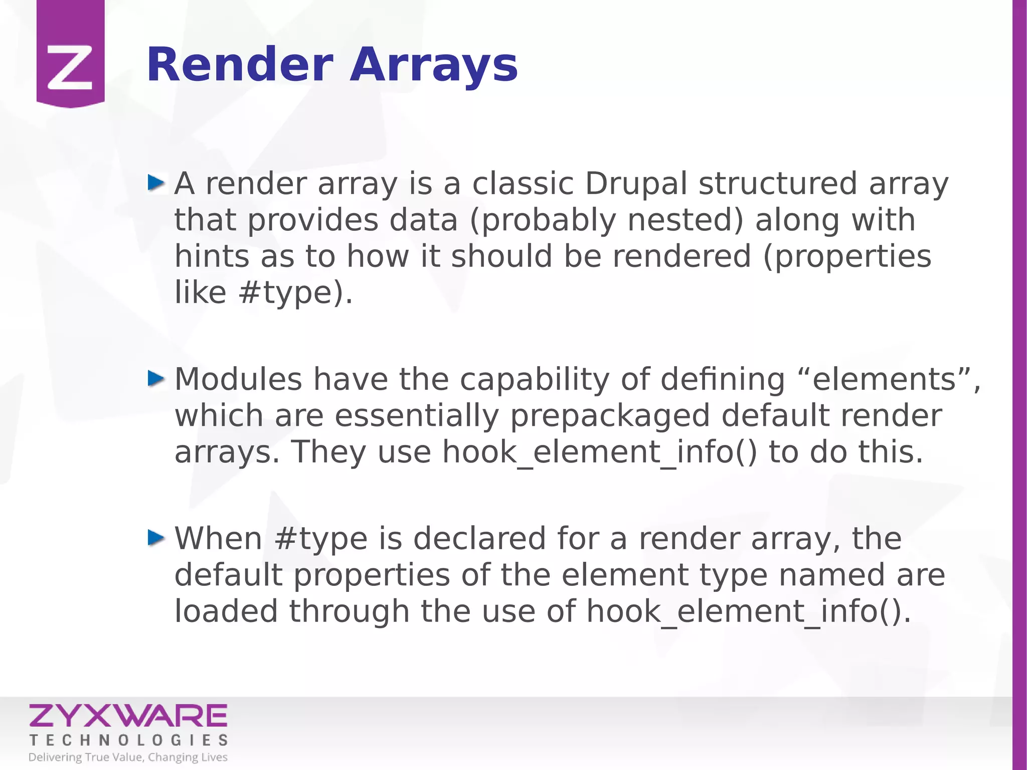 Render Arrays
A render array is a classic Drupal structured array
that provides data (probably nested) along with
hints as to how it should be rendered (properties
like #type).
Modules have the capability of defining “elements”,
which are essentially prepackaged default render
arrays. They use hook_element_info() to do this.
When #type is declared for a render array, the
default properties of the element type named are
loaded through the use of hook_element_info().
 