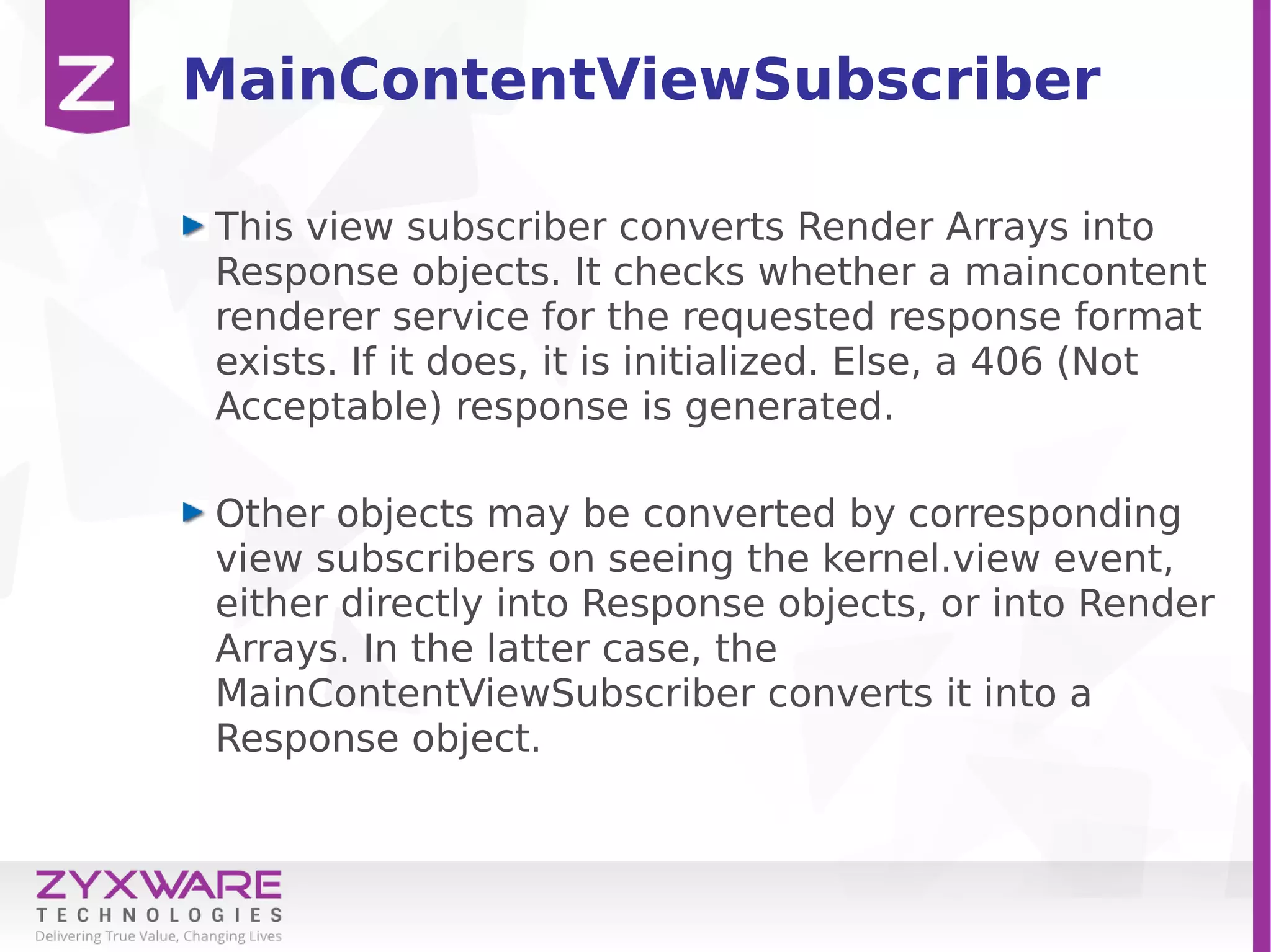 MainContentViewSubscriber
This view subscriber converts Render Arrays into
Response objects. It checks whether a maincontent
renderer service for the requested response format
exists. If it does, it is initialized. Else, a 406 (Not
Acceptable) response is generated.
Other objects may be converted by corresponding
view subscribers on seeing the kernel.view event,
either directly into Response objects, or into Render
Arrays. In the latter case, the
MainContentViewSubscriber converts it into a
Response object.
 