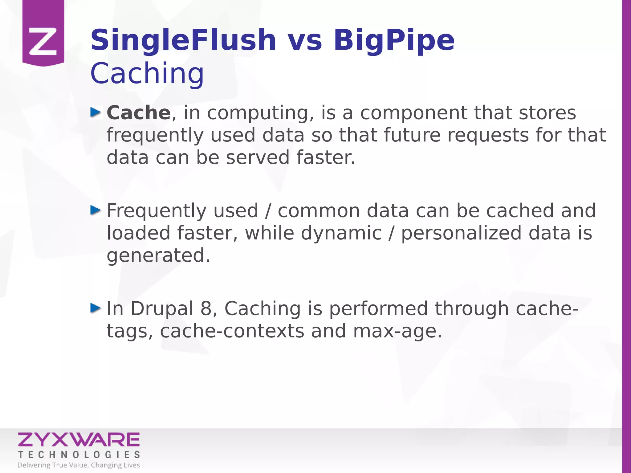 SingleFlush vs BigPipe
Caching
Cache, in computing, is a component that stores
frequently used data so that future requests for that
data can be served faster.
Frequently used / common data can be cached and
loaded faster, while dynamic / personalized data is
generated.
In Drupal 8, Caching is performed through cache-
tags, cache-contexts and max-age.
 