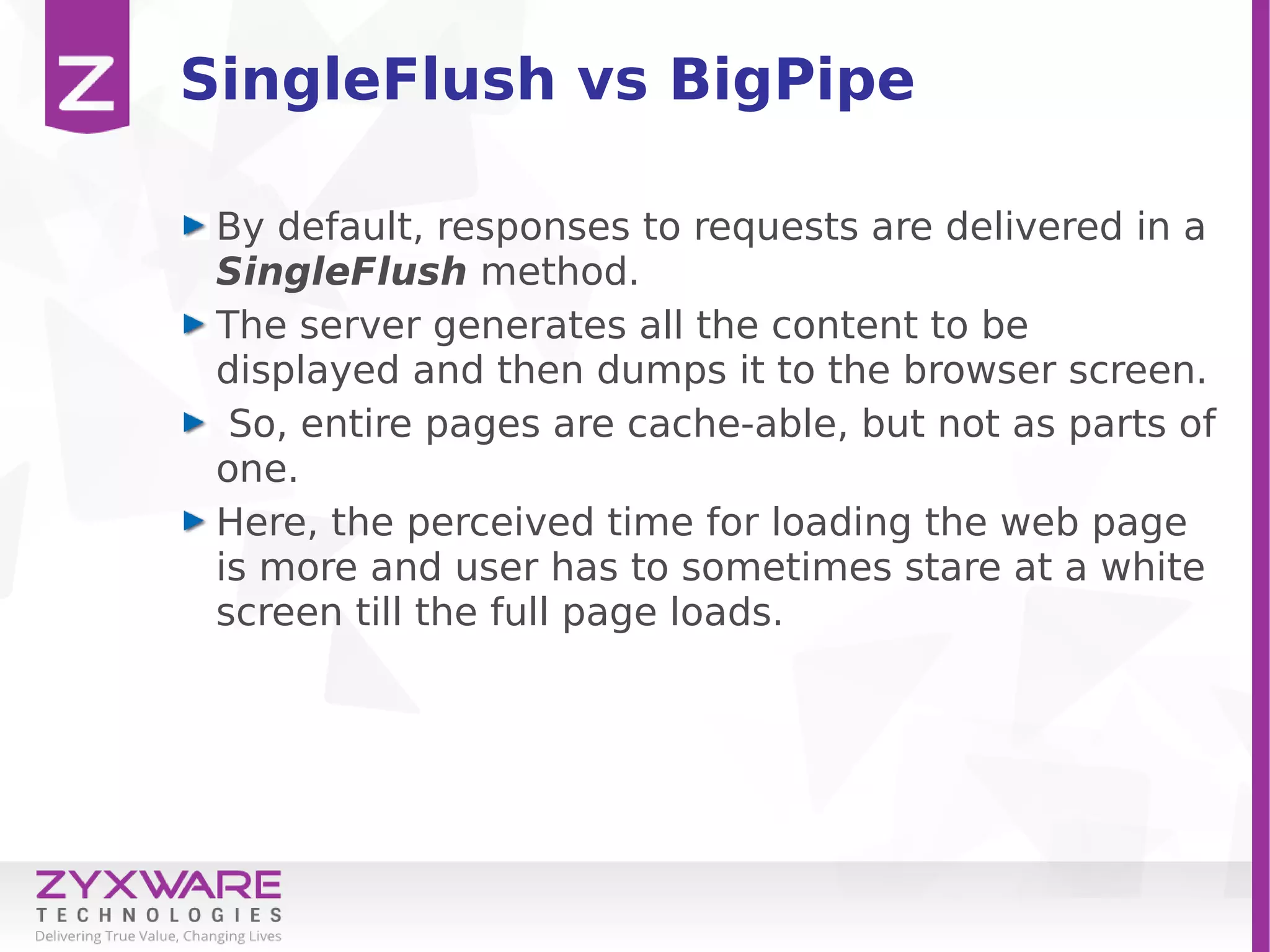 SingleFlush vs BigPipe
By default, responses to requests are delivered in a
SingleFlush method.
The server generates all the content to be
displayed and then dumps it to the browser screen.
So, entire pages are cache-able, but not as parts of
one.
Here, the perceived time for loading the web page
is more and user has to sometimes stare at a white
screen till the full page loads.
 