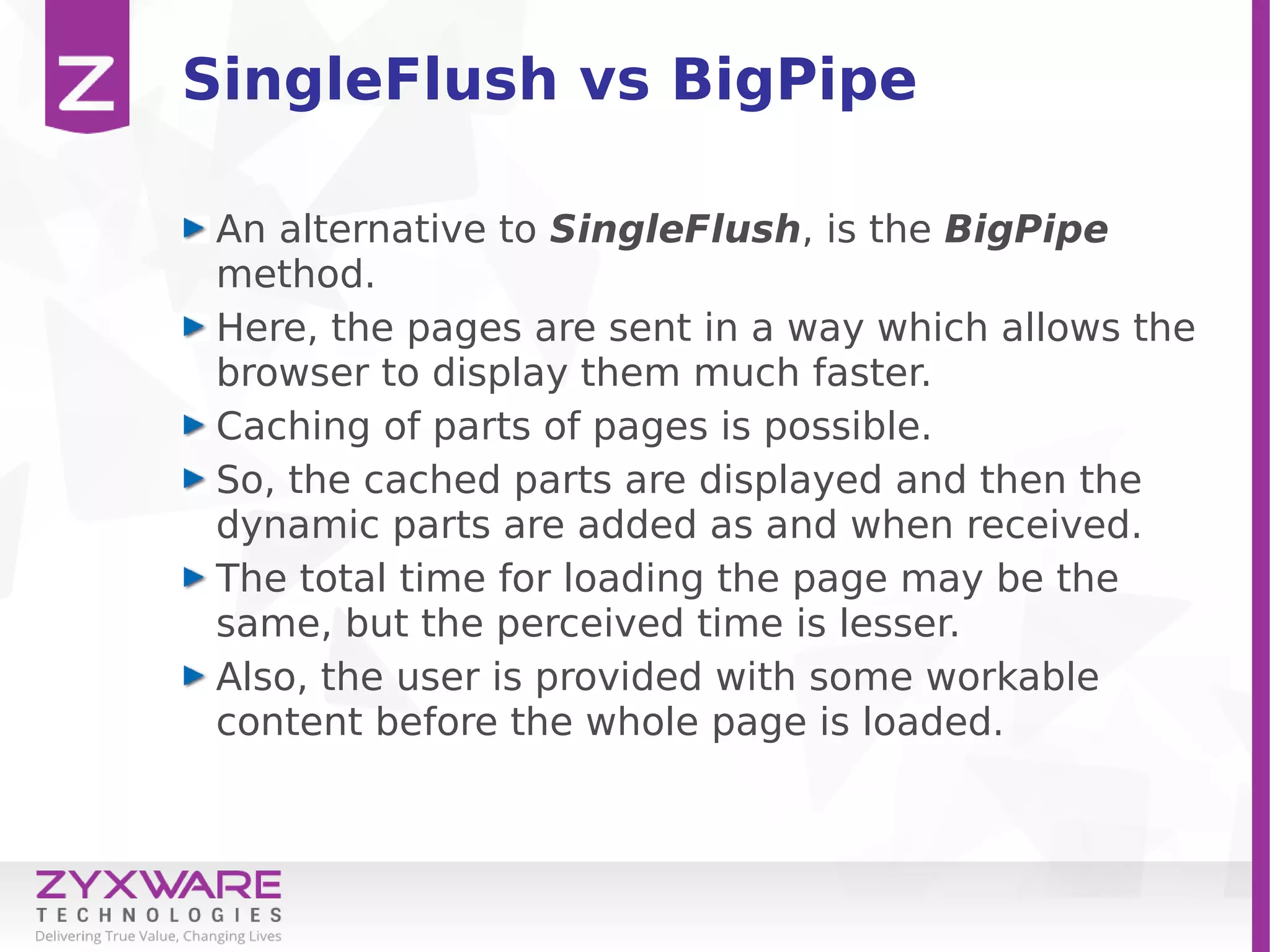 SingleFlush vs BigPipe
An alternative to SingleFlush, is the BigPipe
method.
Here, the pages are sent in a way which allows the
browser to display them much faster.
Caching of parts of pages is possible.
So, the cached parts are displayed and then the
dynamic parts are added as and when received.
The total time for loading the page may be the
same, but the perceived time is lesser.
Also, the user is provided with some workable
content before the whole page is loaded.
 