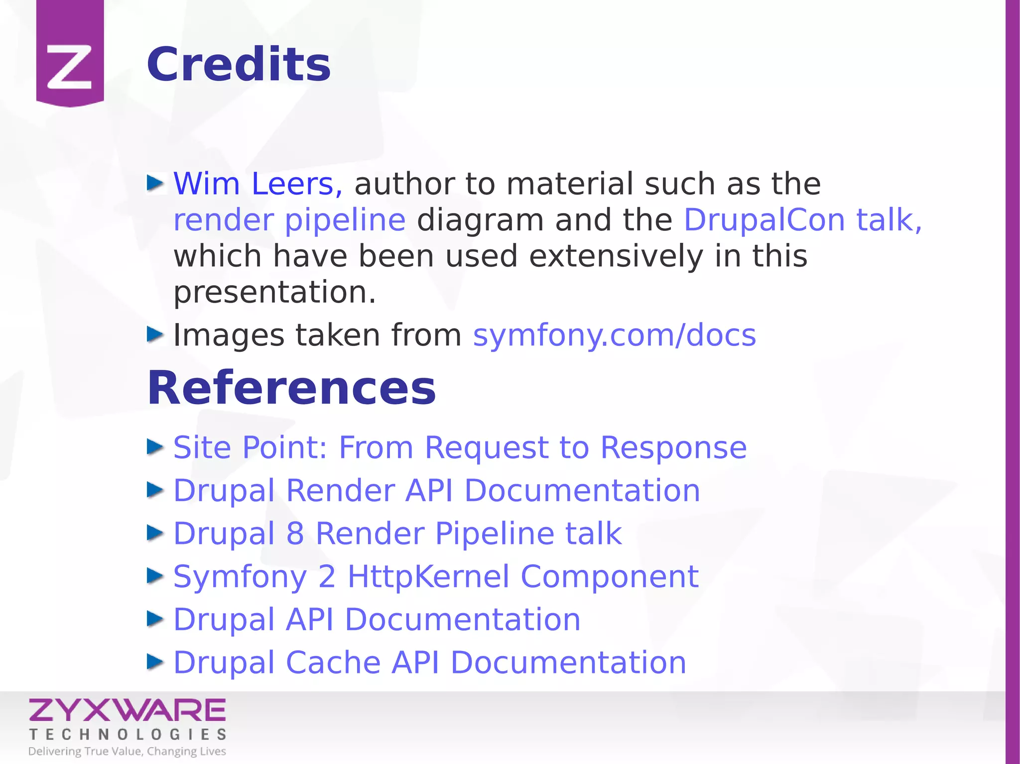 References
Site Point: From Request to Response
Drupal Render API Documentation
Drupal 8 Render Pipeline talk
Symfony 2 HttpKernel Component
Drupal API Documentation
Drupal Cache API Documentation
Credits
Wim Leers, author to material such as the
render pipeline diagram and the DrupalCon talk,
which have been used extensively in this
presentation.
Images taken from symfony.com/docs
 