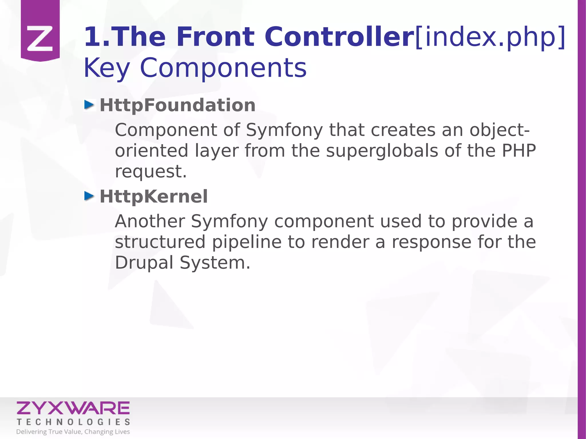 1.The Front Controller[index.php]
Key Components
HttpFoundation
Component of Symfony that creates an object-
oriented layer from the superglobals of the PHP
request.
HttpKernel
Another Symfony component used to provide a
structured pipeline to render a response for the
Drupal System.
 