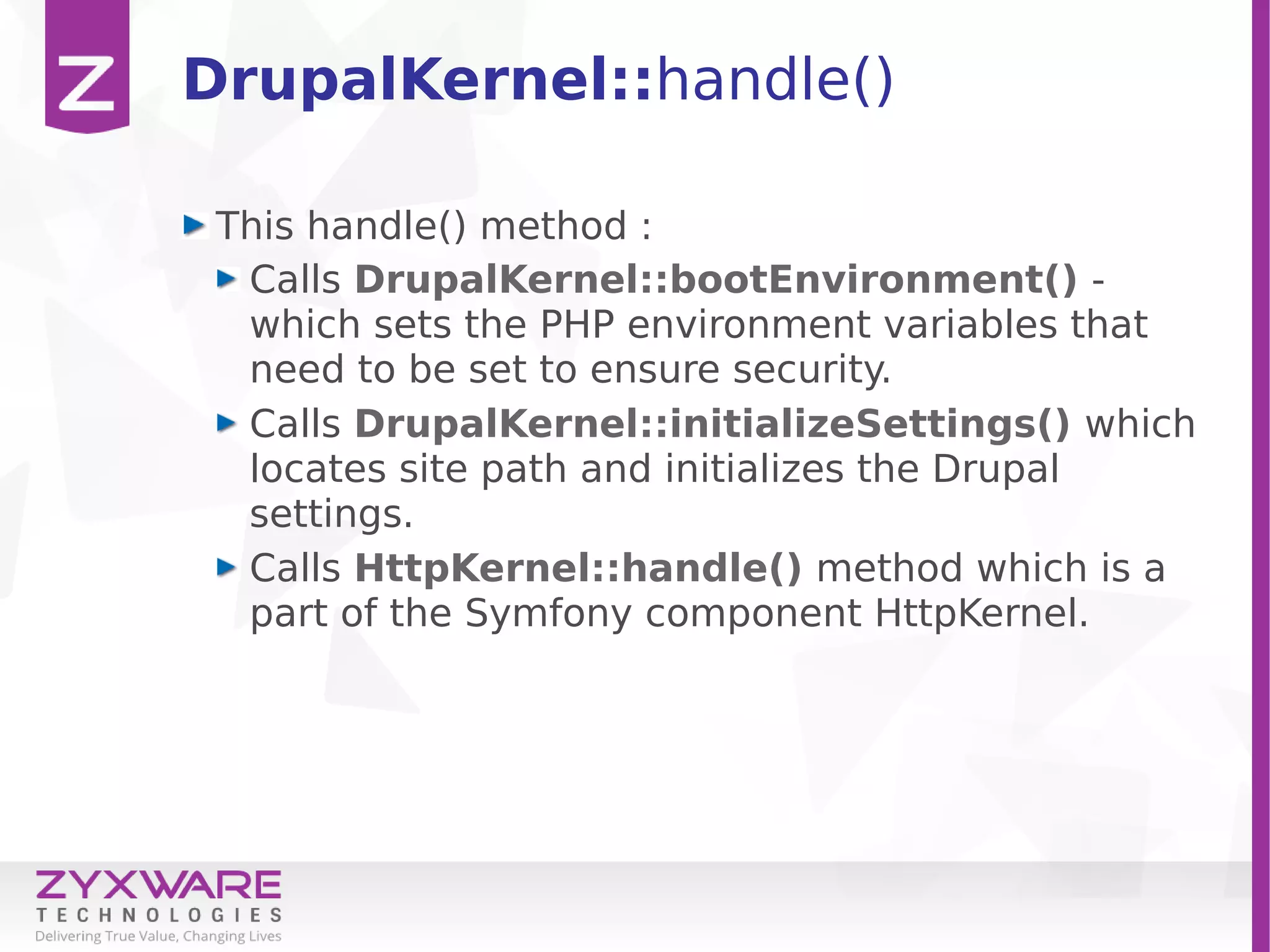 DrupalKernel::handle()
This handle() method :
Calls DrupalKernel::bootEnvironment() -
which sets the PHP environment variables that
need to be set to ensure security.
Calls DrupalKernel::initializeSettings() which
locates site path and initializes the Drupal
settings.
Calls HttpKernel::handle() method which is a
part of the Symfony component HttpKernel.
 