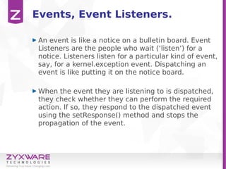 Events, Event Listeners.
An event is like a notice on a bulletin board. Event
Listeners are the people who wait (‘listen’) for a
notice. Listeners listen for a particular kind of event,
say, for a kernel.exception event. Dispatching an
event is like putting it on the notice board.
When the event they are listening to is dispatched,
they check whether they can perform the required
action. If so, they respond to the dispatched event
using the setResponse() method and stops the
propagation of the event.
 