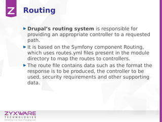 Routing
Drupal’s routing system is responsible for
providing an appropriate controller to a requested
path.
It is based on the Symfony component Routing,
which uses routes.yml files present in the module
directory to map the routes to controllers.
The route file contains data such as the format the
response is to be produced, the controller to be
used, security requirements and other supporting
data.
 