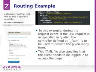 Routing Example
In this example, during the
request event, if the URL request is
as specified in `path`, the
controller defined at `_form` is to
be used to provide the given menu
form.
This YAML file also specifies that
the client needs to be logged in to
access the page.
colorbox.routing.yml
file to the Colorbox
module.
An example request:
 