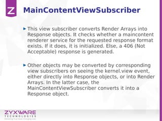 MainContentViewSubscriber
This view subscriber converts Render Arrays into
Response objects. It checks whether a maincontent
renderer service for the requested response format
exists. If it does, it is initialized. Else, a 406 (Not
Acceptable) response is generated.
Other objects may be converted by corresponding
view subscribers on seeing the kernel.view event,
either directly into Response objects, or into Render
Arrays. In the latter case, the
MainContentViewSubscriber converts it into a
Response object.
 