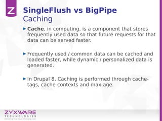 SingleFlush vs BigPipe
Caching
Cache, in computing, is a component that stores
frequently used data so that future requests for that
data can be served faster.
Frequently used / common data can be cached and
loaded faster, while dynamic / personalized data is
generated.
In Drupal 8, Caching is performed through cache-
tags, cache-contexts and max-age.
 