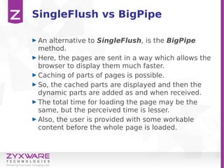SingleFlush vs BigPipe
An alternative to SingleFlush, is the BigPipe
method.
Here, the pages are sent in a way which allows the
browser to display them much faster.
Caching of parts of pages is possible.
So, the cached parts are displayed and then the
dynamic parts are added as and when received.
The total time for loading the page may be the
same, but the perceived time is lesser.
Also, the user is provided with some workable
content before the whole page is loaded.
 