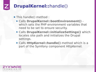 DrupalKernel::handle()
This handle() method :
Calls DrupalKernel::bootEnvironment() -
which sets the PHP environment variables that
need to be set to ensure security.
Calls DrupalKernel::initializeSettings() which
locates site path and initializes the Drupal
settings.
Calls HttpKernel::handle() method which is a
part of the Symfony component HttpKernel.
 