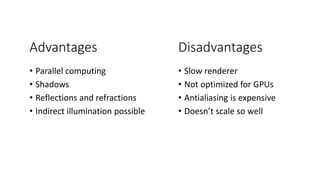 Advantages
• Parallel computing
• Shadows
• Reflections and refractions
• Indirect illumination possible
Disadvantages
• Slow renderer
• Not optimized for GPUs
• Antialiasing is expensive
• Doesn’t scale so well