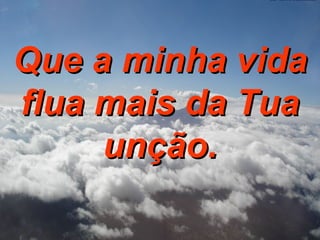 Que a minha vida flua mais da Tua unção. 