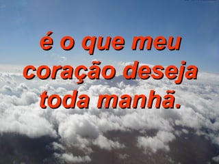 é o que meu coração deseja toda manhã. 