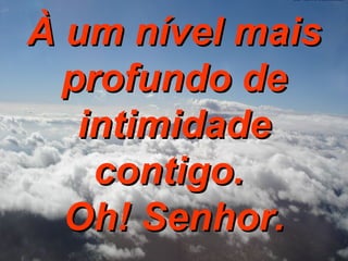 À um nível mais profundo de intimidade contigo.  Oh! Senhor. 