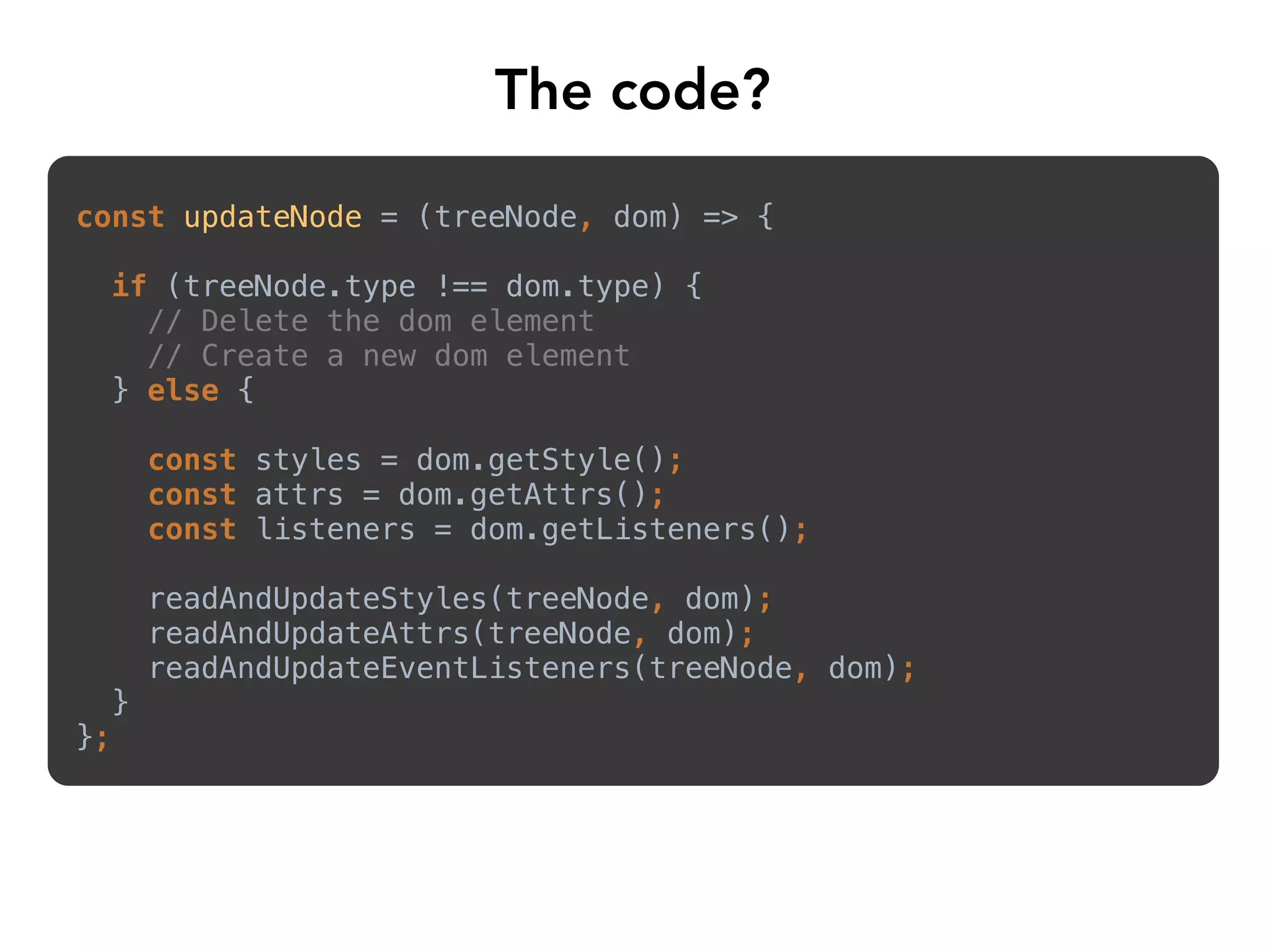 The code?
const updateNode = (treeNode, dom) => {
if (treeNode.type !== dom.type) {
// Delete the dom element
// Create a new dom element
} else {
const styles = dom.getStyle();
const attrs = dom.getAttrs();
const listeners = dom.getListeners();
readAndUpdateStyles(treeNode, dom);
readAndUpdateAttrs(treeNode, dom);
readAndUpdateEventListeners(treeNode, dom);
}
};
 