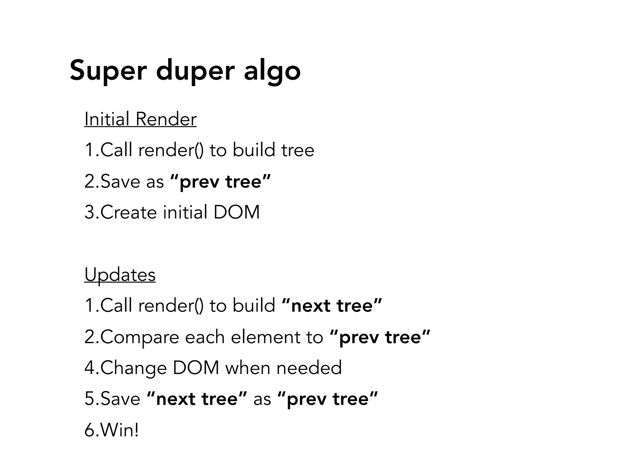 Super duper algo
Initial Render
1.Call render() to build tree
2.Save as “prev tree”
3.Create initial DOM
Updates
1.Call render() to build “next tree”
2.Compare each element to “prev tree”
4.Change DOM when needed
5.Save “next tree” as “prev tree”
6.Win!
 