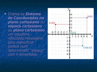 Chama-se  Sistema de Coordenadas no plano cartesiano  ou  espaço cartesiano  ou  plano cartesiano  um esquema reticulado necessário para especificar pontos num determinado "espaço" com n dimensões.   