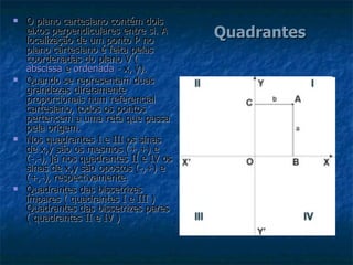 Quadrantes O plano cartesiano contém dois eixos perpendiculares entre si. A localização de um ponto P no plano cartesiano é feita pelas coordenadas do plano V ( abscissa  e  ordenada  - x, y). Quando se representam duas grandezas diretamente proporcionais num referencial cartesiano, todos os pontos pertencem a uma reta que passa pela origem. Nos quadrantes I e III os sinas de x,y são os mesmos (+,+) e  (-,-), já nos quadrantes II e IV os sinas de x,y são opostos (-,+) e (+,-), respectivamente. Quadrantes das bissetrizes ímpares ( quadrantes I e III ) Quadrantes das bissetrizes pares ( quadrantes II e IV ) 