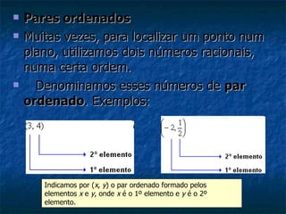 Pares ordenados Muitas vezes, para localizar um ponto num plano, utilizamos dois números racionais, numa certa ordem.     Denominamos esses números de  par ordenado . Exemplos: Indicamos por ( x ,  y ) o par ordenado formado pelos elementos  x  e  y , onde  x  é o 1º elemento e  y  é o 2º elemento. 
