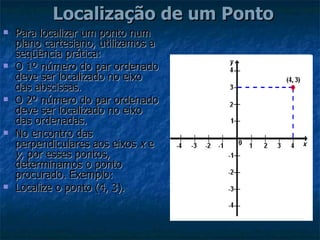    Localização de um Ponto   Para localizar um ponto num plano cartesiano, utilizamos a seqüência prática: O 1º número do par ordenado deve ser localizado no eixo das abscissas.  O 2º número do par ordenado deve ser localizado no eixo das ordenadas.  No encontro das perpendiculares aos eixos  x  e  y , por esses pontos, determinamos o ponto procurado. Exemplo:  Localize o ponto (4, 3).   