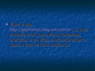 Visite o blog  http://jegimenez.blog.uol.com.br  , lá você encontra mais sobre Plano Cartesiano, exercícios e um vídeo muito interessante sobre a vida de René Descartes. 