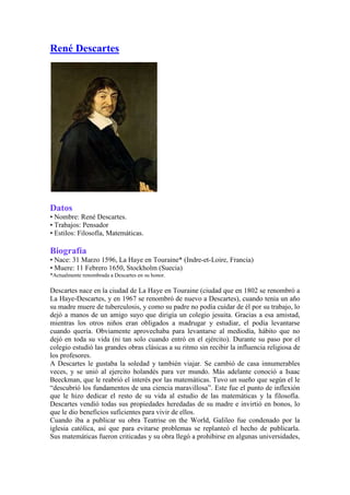  HYPERLINK 
http://www.elultimolibro.net/2006/10/autor-ren-descartes.html
 René Descartes  Datos • Nombre: René Descartes.  • Trabajos: Pensador  • Estilos: Filosofía, Matemáticas.  Biografía• Nace: 31 Marzo 1596, La Haye en Touraine* (Indre-et-Loire, Francia)  • Muere: 11 Febrero 1650, Stockholm (Suecia)  *Actualmente renombrada a Descartes en su honor.  Descartes nace en la ciudad de La Haye en Touraine (ciudad que en 1802 se renombró a La Haye-Descartes, y en 1967 se renombró de nuevo a Descartes), cuando tenia un año su madre muere de tuberculosis, y como su padre no podía cuidar de él por su trabajo, lo dejó a manos de un amigo suyo que dirigía un colegio jesuita. Gracias a esa amistad, mientras los otros niños eran obligados a madrugar y estudiar, el podía levantarse cuando quería. Obviamente aprovechaba para levantarse al mediodía, hábito que no dejó en toda su vida (ni tan solo cuando entró en el ejército). Durante su paso por el colegio estudió las grandes obras clásicas a su ritmo sin recibir la influencia religiosa de los profesores.  A Descartes le gustaba la soledad y también viajar. Se cambió de casa innumerables veces, y se unió al ejercito holandés para ver mundo. Más adelante conoció a Isaac Beeckman, que le reabrió el interés por las matemáticas. Tuvo un sueño que según el le “descubrió los fundamentos de una ciencia maravillosa”. Este fue el punto de inflexión que le hizo dedicar el resto de su vida al estudio de las matemáticas y la filosofía.Descartes vendió todas sus propiedades heredadas de su madre e invirtió en bonos, lo que le dio beneficios suficientes para vivir de ellos.  Cuando iba a publicar su obra Teatrise on the World, Galileo fue condenado por la iglesia católica, así que para evitarse problemas se replanteó el hecho de publicarla.Sus matemáticas fueron criticadas y su obra llegó a prohibirse en algunas universidades, hasta que las quejas de profesores diciendo que sin las aportaciones de Descartes no se podía avanzar en las matemáticas hicieron que su obra fuera readmitida.  La reina Christina de Suecia le invitó para que le diera clases. Descartes viajó a Estocolmo, pero la reina insistió en recibir las clases por la madrugada. Descartes que nunca había madrugado no pudo resistirlo y murió al cabo de poco (1650): tenía que cruzar la ciudad en plena madrugada, en pleno invierno y acabó por coger una neumonía que le resultó mortal.  En 1667, con Descartes ya muerto, el Papa puso las obras de Descartes en el Índice de libros prohibidos (asegurando así su éxito durante mucho tiempo).  “Dubito ergo cogito; cogito ergo sum”.   (Dudo, luego pienso; pienso luego existo.)  -R. Descarte  EstiloDescartes es una de las personas más importantes e influyentes en el pensamiento moderno occidental. La filosofía moderna nació en reacción a sus escritos y puede considerarse uno de los iniciadores de la revolución científica que se dio en los siguientes años.  Basa su pensamiento en las ideas, la teoría, en contraposición a otros pensadores como Newton o Bacon que partían de lo que veían para llegar a conclusiones.La aportación filosófica fundamental de Descartes es el Escepticismo Metodológico: duda de cualquier idea de la que se pueda dudar. Pone como ejemplo un sueño: en un sueño recibimos información sensorial que no necesariamente es cierta. En la realidad puede pasar lo mismo. Llega a la conclusión de que solo hay un principio: “Pienso, luego existo” (“cogito ergo sum”). Según descartes el conocimiento toma forma de ideas, y la investigación filosófica es la contemplación de esas ideas.En matemáticas las teorías de Descartes sirvieron para poner la base del calculo (su obra influenció a Leibniz y Newton) gracias a la aplicación del calculo infinitesimal y al diagrama cartesiano que debe su nombre a él.  También hizo aportaciones al mundo de la óptica, calculó según la ley de la refracción el ángulo del arco iris respeto el ojo humano.  “The reading of all good books is like a conversation with the finest minds of past centuries.” (La lectura de los buenos libros es como una conversación con las mejores mentes de los siglos pasados.  -R. Descartes  ObraSus principales obras son:  Discourse on Method* (1637) [Discurso del método]  Meditations on first philosophy (1641) [Meditaciones metafísicas]  Principles of philosophy (1644) [Principios de filosofía]  Passions of the soul (1649) [Las pasiones del alma o tratado de las pasiones]  *Incluye: dióptrica, meteoros y geometría. Tras su muerte se publicaron sus cartas y varios ensayos inéditos.  (No es suficiente con tener una buena mente. Lo importante es usarla bien.)  -R. Descartes  Enlaces• Proyecto Gutenberg: Discurso del método.  • Proyecto Gutenberg: Selecciones de Principios de la filosofía.  
I hope that posterity will judge me kindly, not only as to the things which I have explained, but also to those which I have intentionally omitted so as to leave to others the pleasure of discovery.
  (Espero que la posteridad me juzgue amablemente, no solo por las cosas que he explicado, sino también por aquellas que intencionadamente he omitido para dejar a otros el placer del descubrimiento.  -R. Descartes 