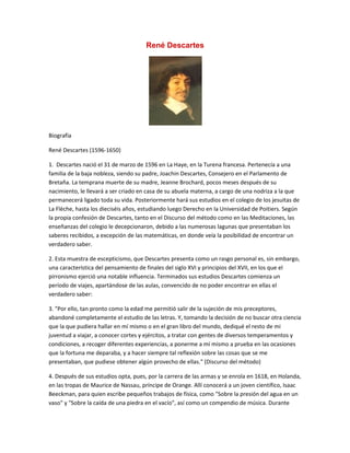 René Descartes




Biografía

René Descartes (1596-1650)

1. Descartes nació el 31 de marzo de 1596 en La Haye, en la Turena francesa. Pertenecía a una
familia de la baja nobleza, siendo su padre, Joachin Descartes, Consejero en el Parlamento de
Bretaña. La temprana muerte de su madre, Jeanne Brochard, pocos meses después de su
nacimiento, le llevará a ser criado en casa de su abuela materna, a cargo de una nodriza a la que
permanecerá ligado toda su vida. Posteriormente hará sus estudios en el colegio de los jesuitas de
La Flèche, hasta los dieciséis años, estudiando luego Derecho en la Universidad de Poitiers. Según
la propia confesión de Descartes, tanto en el Discurso del método como en las Meditaciones, las
enseñanzas del colegio le decepcionaron, debido a las numerosas lagunas que presentaban los
saberes recibidos, a excepción de las matemáticas, en donde veía la posibilidad de encontrar un
verdadero saber.

2. Esta muestra de escepticismo, que Descartes presenta como un rasgo personal es, sin embargo,
una característica del pensamiento de finales del siglo XVI y principios del XVII, en los que el
pirronismo ejerció una notable influencia. Terminados sus estudios Descartes comienza un
período de viajes, apartándose de las aulas, convencido de no poder encontrar en ellas el
verdadero saber:

3. "Por ello, tan pronto como la edad me permitió salir de la sujeción de mis preceptores,
abandoné completamente el estudio de las letras. Y, tomando la decisión de no buscar otra ciencia
que la que pudiera hallar en mí mismo o en el gran libro del mundo, dediqué el resto de mi
juventud a viajar, a conocer cortes y ejércitos, a tratar con gentes de diversos temperamentos y
condiciones, a recoger diferentes experiencias, a ponerme a mí mismo a prueba en las ocasiones
que la fortuna me deparaba, y a hacer siempre tal reflexión sobre las cosas que se me
presentaban, que pudiese obtener algún provecho de ellas." (Discurso del método)

4. Después de sus estudios opta, pues, por la carrera de las armas y se enrola en 1618, en Holanda,
en las tropas de Maurice de Nassau, príncipe de Orange. Allí conocerá a un joven científico, Isaac
Beeckman, para quien escribe pequeños trabajos de física, como "Sobre la presión del agua en un
vaso" y "Sobre la caída de una piedra en el vacío", así como un compendio de música. Durante
 