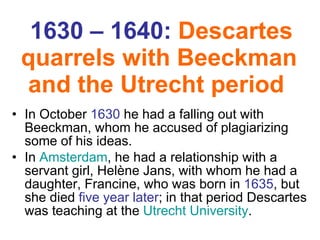 1630 – 1640:  Descartes quarrels with  Beeckman  and the Utrecht period   In October  1630  he had a falling out with  Beeckman , whom he accused of plagiarizing some of his ideas.  In  Amsterdam , he had a relationship with a servant girl,  Helène Jans , with whom he had a daughter,  Francine , who was born in  1635 , but she died  five year later ; in that period Descartes was teaching at the  Utrecht University .   