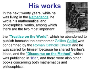 His works In the next twenty years, while he was living in the  Netherlands , he wrote his mathematical and philosophical works, among which there are the two most important: the “ Treatise on the World ”, which he abandoned to publish because the astronomer  Galileo   Galilei  was condemned by the  Roman Catholic Church  and he was scared for himself because he shared Galileo’s ideas, and the  " Discourse on the Method ",   which was published in  1637 , and there were also other books concerning both mathematics and philosophical.  